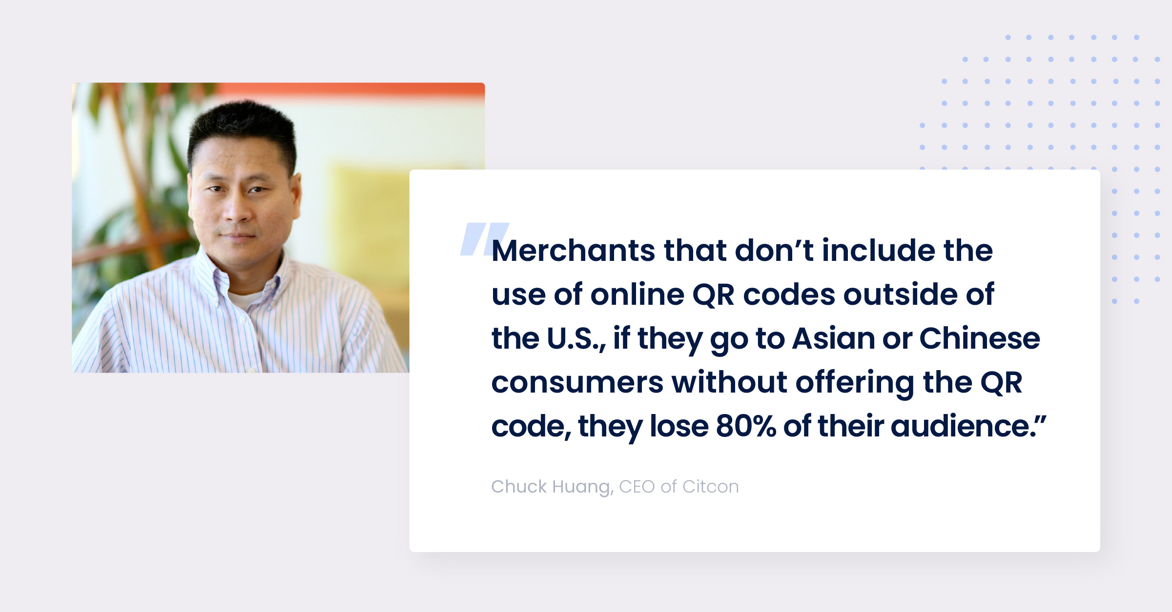 Quote from Chuck Huang, CEO of Citcon, "Merchants that don't include the use of online QR codes outside of the U.S., if they go to Asian or Chinese consumers without offering the QR code, they lose 80% of their audience."